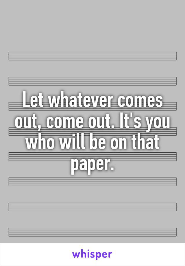 Let whatever comes out, come out. It's you who will be on that paper.