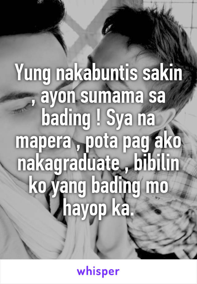 Yung nakabuntis sakin , ayon sumama sa bading ! Sya na mapera , pota pag ako nakagraduate , bibilin ko yang bading mo hayop ka.