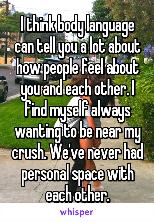 I think body language can tell you a lot about how people feel about you and each other. I find myself always wanting to be near my crush. We've never had personal space with each other.