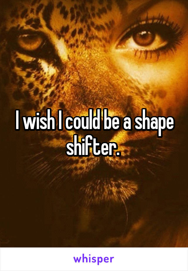 I wish I could be a shape shifter. 