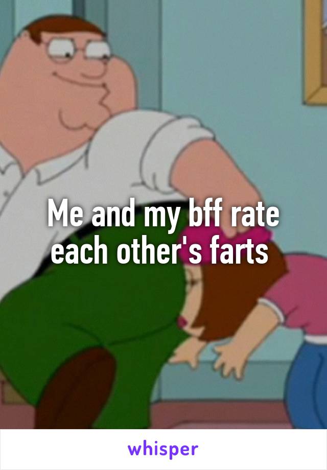 Me and my bff rate each other's farts 