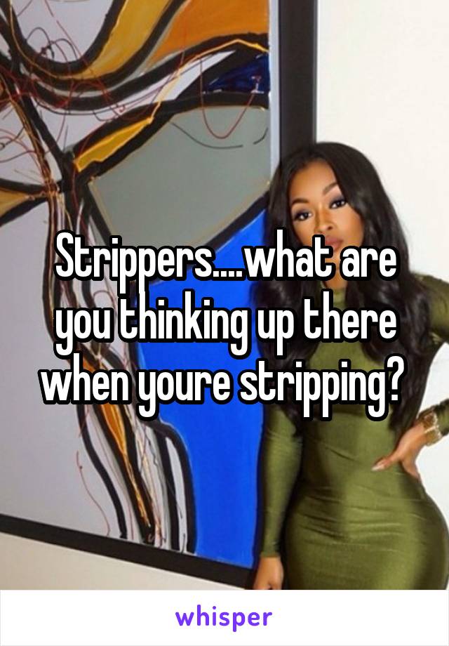 Strippers....what are you thinking up there when youre stripping? 