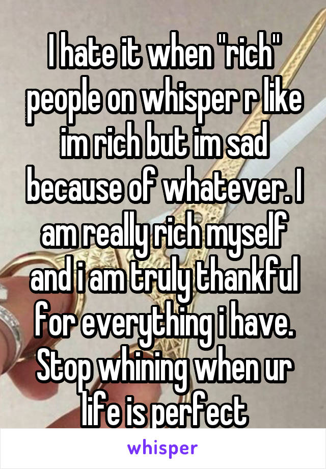 I hate it when "rich" people on whisper r like im rich but im sad because of whatever. I am really rich myself and i am truly thankful for everything i have. Stop whining when ur life is perfect