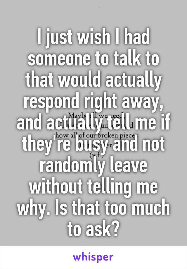 I just wish I had someone to talk to that would actually respond right away, and actually tell me if they're busy and not randomly leave without telling me why. Is that too much to ask?