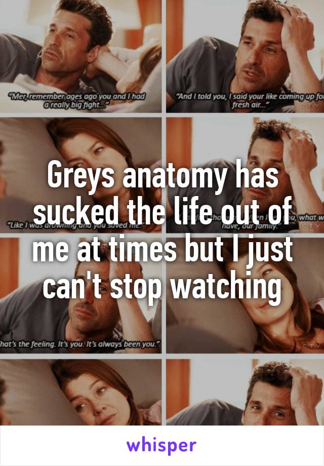 Greys anatomy has sucked the life out of me at times but I just can't stop watching