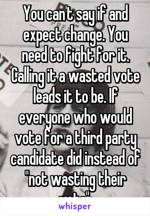 You can't say if and expect change. You need to fight for it. Calling it a wasted vote leads it to be. If everyone who would vote for a third party candidate did instead of "not wasting their vote",