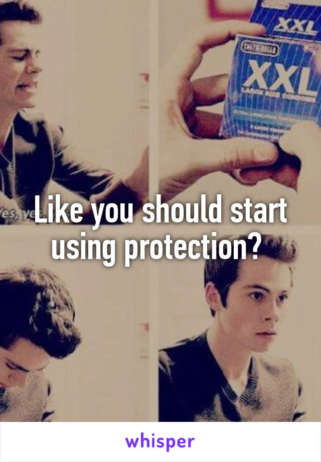 Like you should start using protection? 