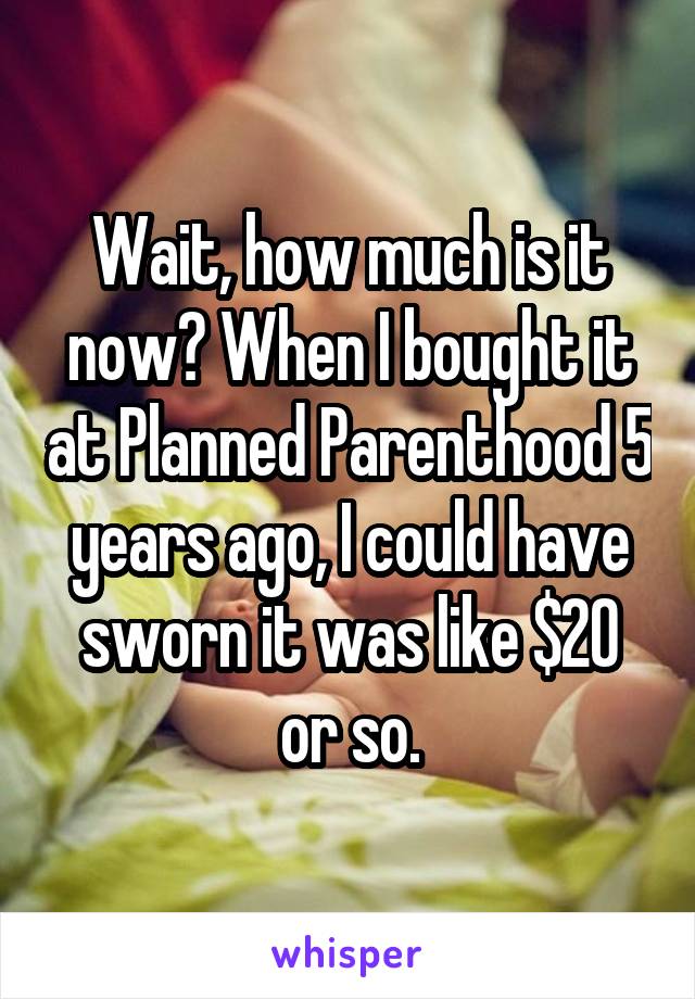 Wait, how much is it now? When I bought it at Planned Parenthood 5 years ago, I could have sworn it was like $20 or so.