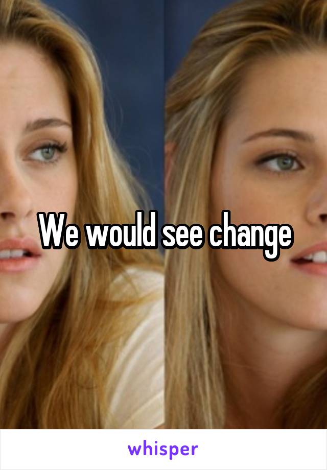 We would see change