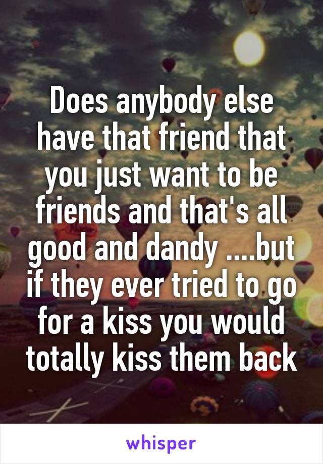 Does anybody else have that friend that you just want to be friends and that's all good and dandy ....but if they ever tried to go for a kiss you would totally kiss them back