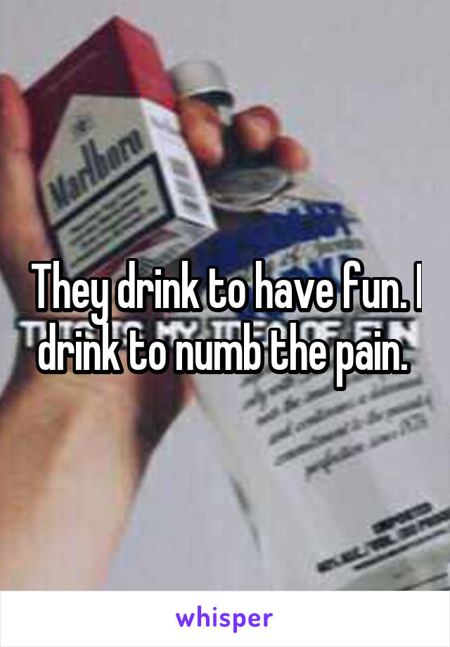 They drink to have fun. I drink to numb the pain. 