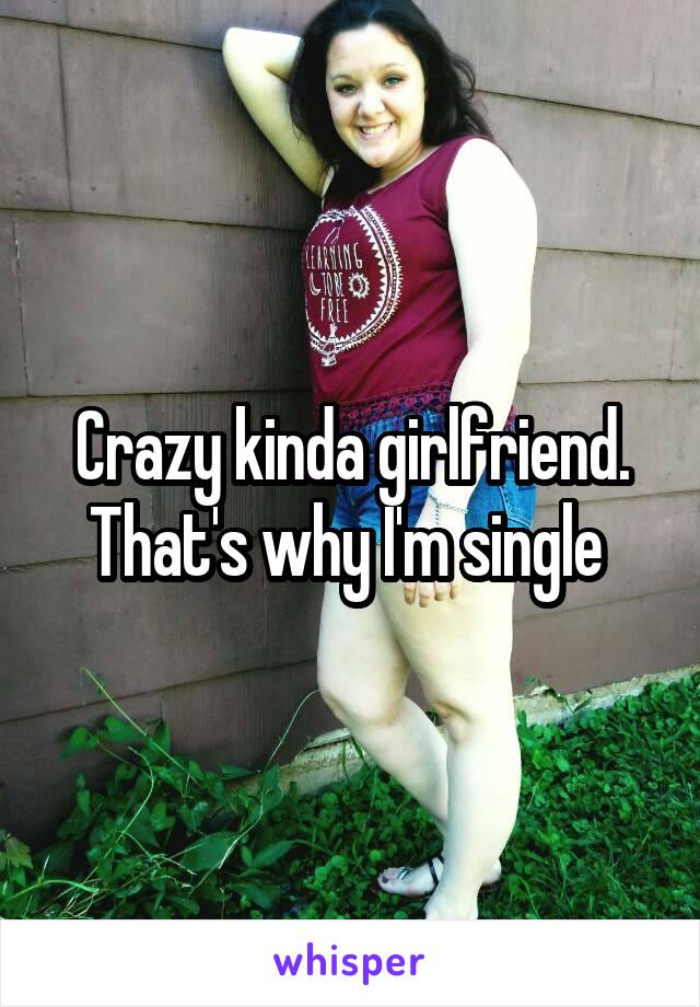 Crazy kinda girlfriend. That's why I'm single 