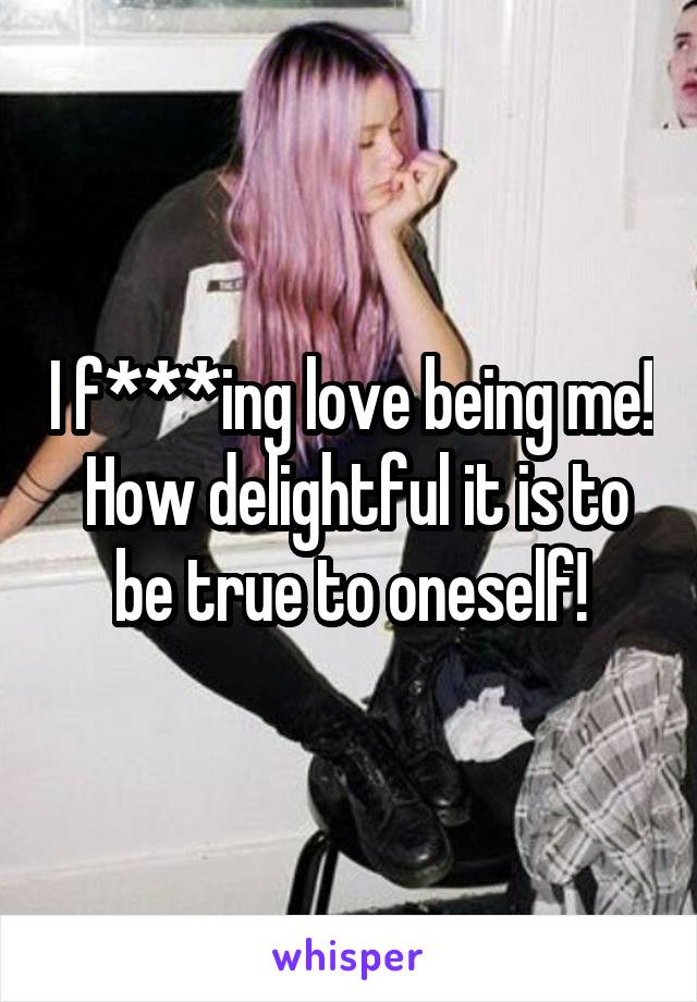 I f***ing love being me!  How delightful it is to be true to oneself!