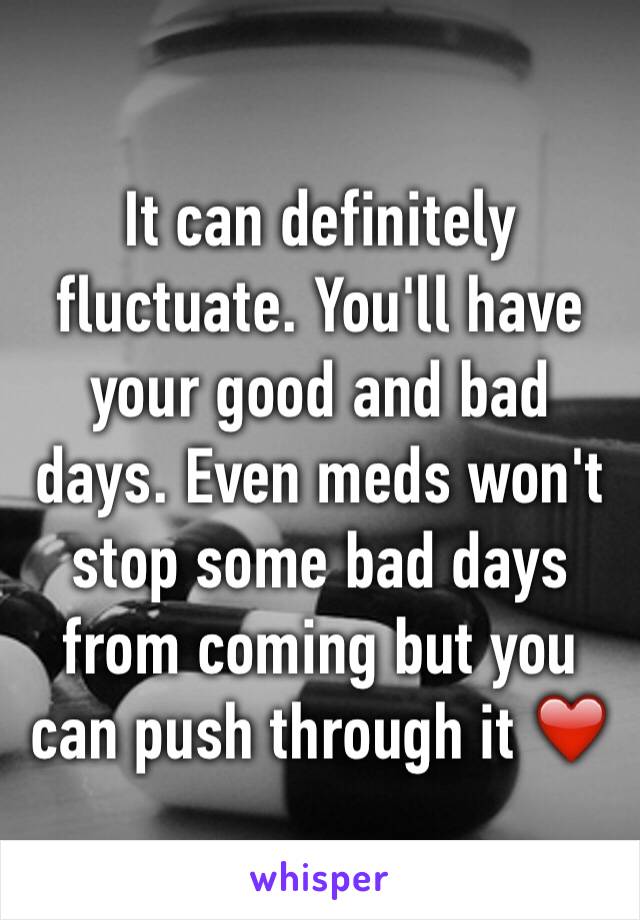 It can definitely fluctuate. You'll have your good and bad days. Even meds won't stop some bad days from coming but you can push through it ❤️