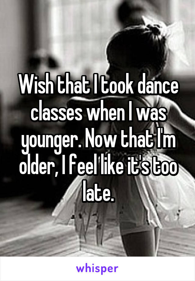 Wish that I took dance classes when I was younger. Now that I'm older, I feel like it's too late.