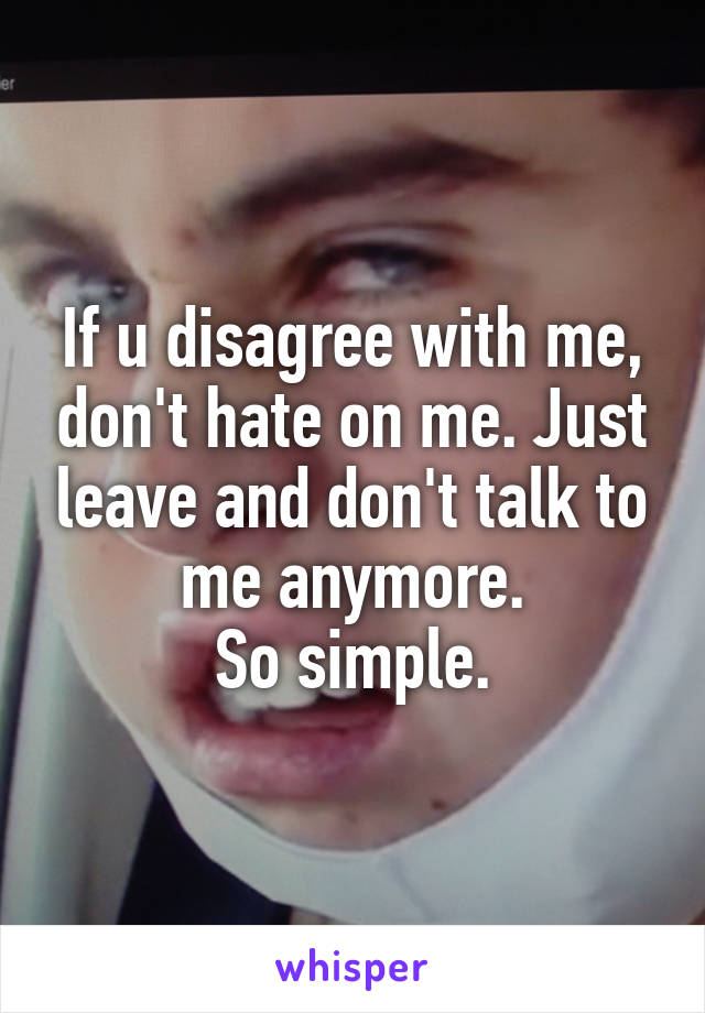 If u disagree with me, don't hate on me. Just leave and don't talk to me anymore.
So simple.