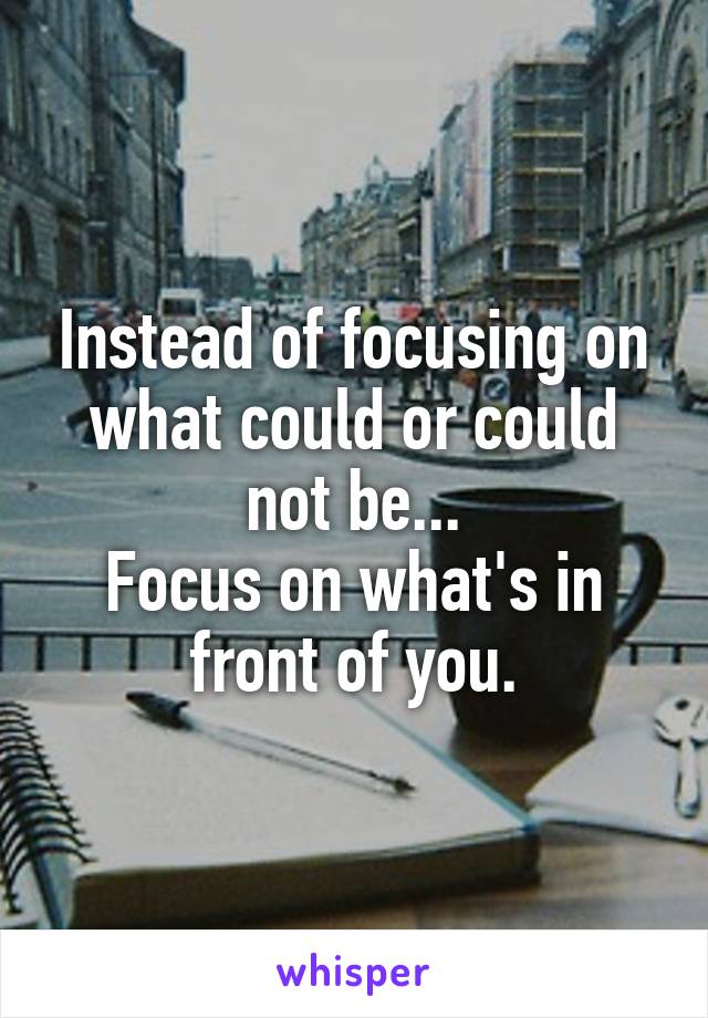 Instead of focusing on what could or could not be...
Focus on what's in front of you.