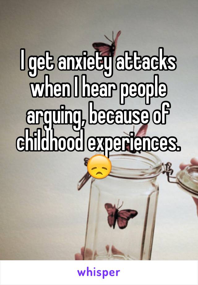 I get anxiety attacks when I hear people arguing, because of childhood experiences. 😞