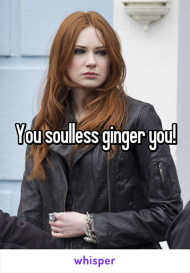 You soulless ginger you!