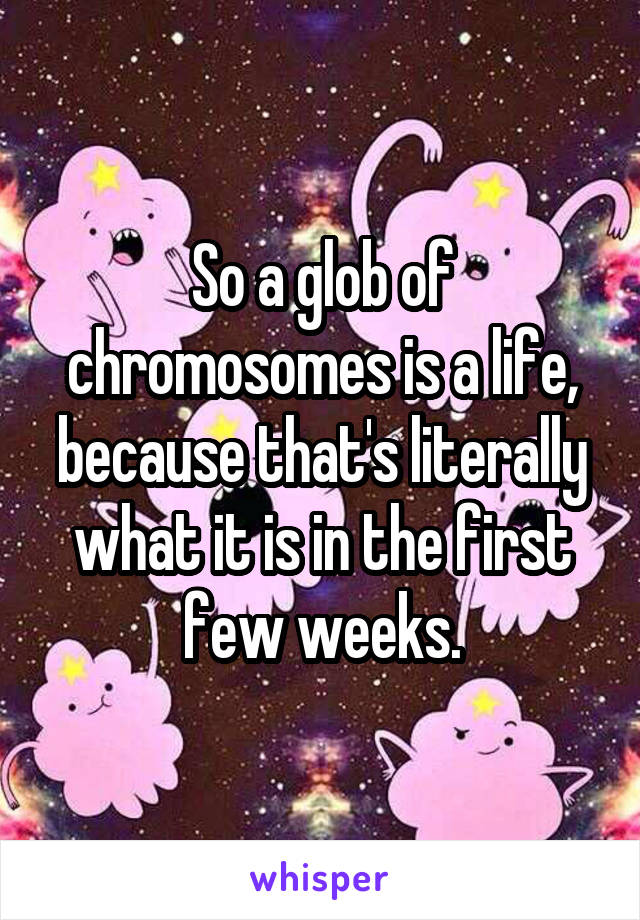 So a glob of chromosomes is a life, because that's literally what it is in the first few weeks.