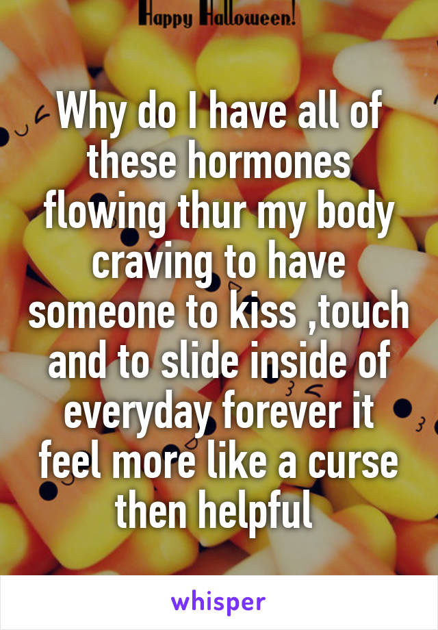 Why do I have all of these hormones flowing thur my body craving to have someone to kiss ,touch and to slide inside of everyday forever it feel more like a curse then helpful 