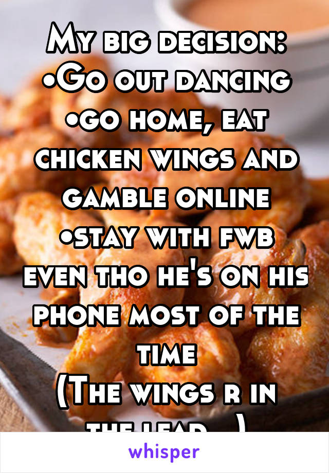 My big decision:
•Go out dancing
•go home, eat chicken wings and gamble online
•stay with fwb even tho he's on his phone most of the time
(The wings r in the lead...)