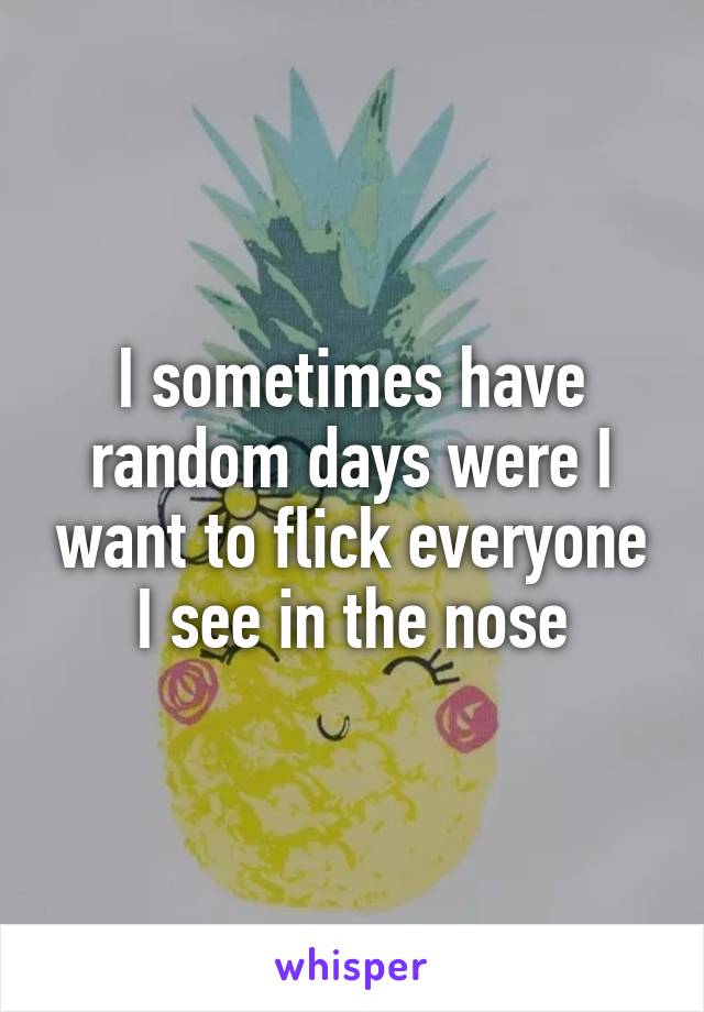 I sometimes have random days were I want to flick everyone I see in the nose