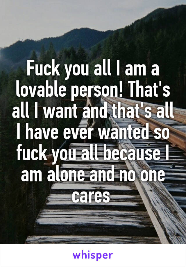 Fuck you all I am a lovable person! That's all I want and that's all I have ever wanted so fuck you all because I am alone and no one cares 