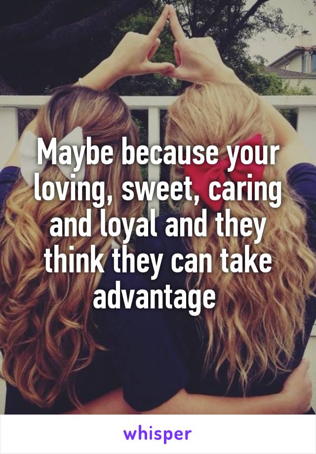 Maybe because your loving, sweet, caring and loyal and they think they can take advantage 