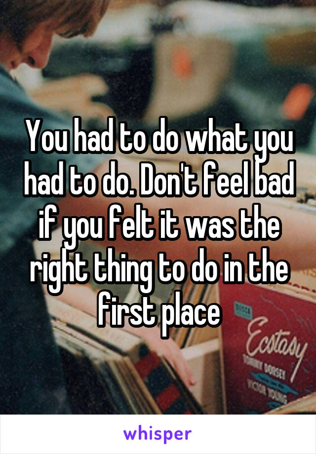 You had to do what you had to do. Don't feel bad if you felt it was the right thing to do in the first place