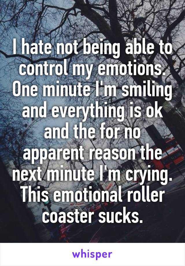 I hate not being able to control my emotions. One minute I'm smiling and everything is ok and the for no apparent reason the next minute I'm crying. This emotional roller coaster sucks.