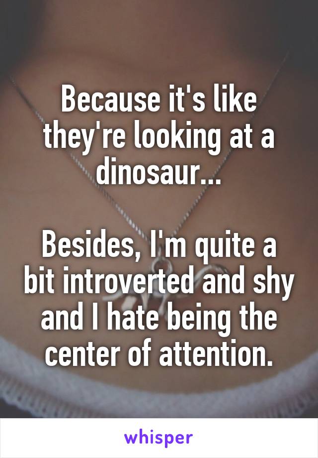 Because it's like they're looking at a dinosaur...

Besides, I'm quite a bit introverted and shy and I hate being the center of attention.