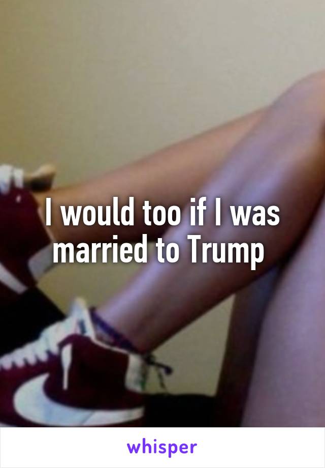 I would too if I was married to Trump 