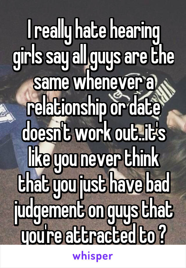 I really hate hearing girls say all guys are the same whenever a relationship or date doesn't work out..it's like you never think that you just have bad judgement on guys that you're attracted to ?