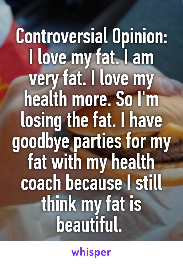 Controversial Opinion:
I love my fat. I am very fat. I love my health more. So I'm losing the fat. I have goodbye parties for my fat with my health coach because I still think my fat is beautiful. 