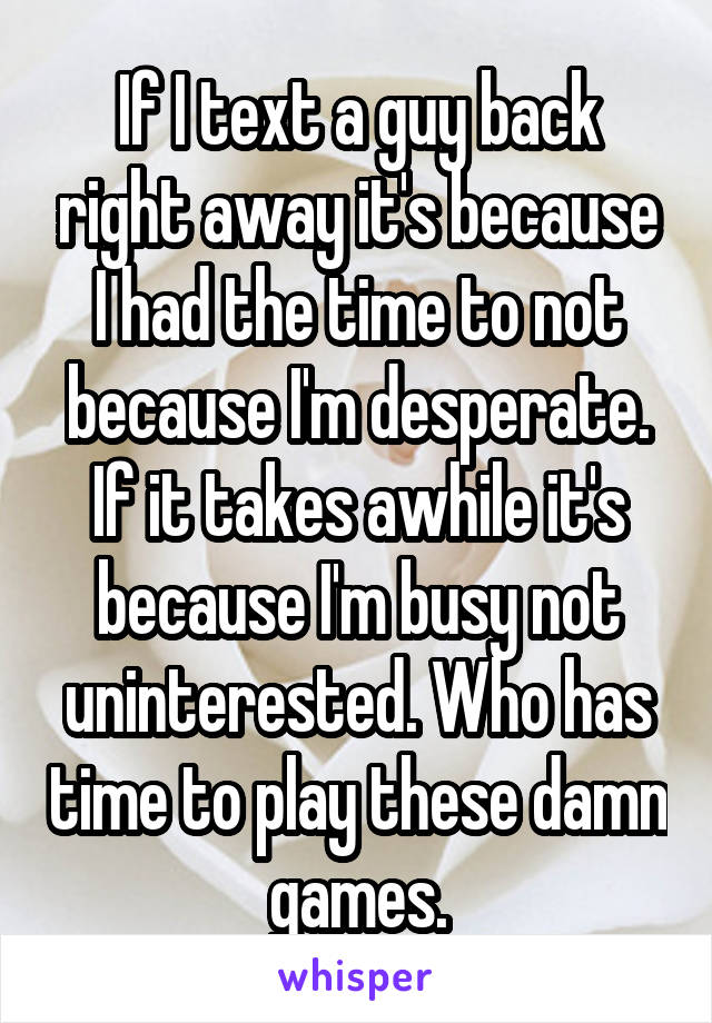 If I text a guy back right away it's because I had the time to not because I'm desperate. If it takes awhile it's because I'm busy not uninterested. Who has time to play these damn games.