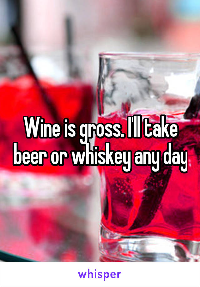 Wine is gross. I'll take beer or whiskey any day