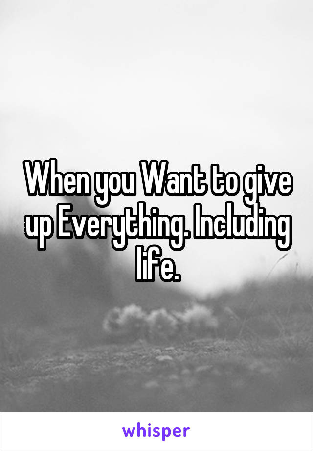 When you Want to give up Everything. Including life.