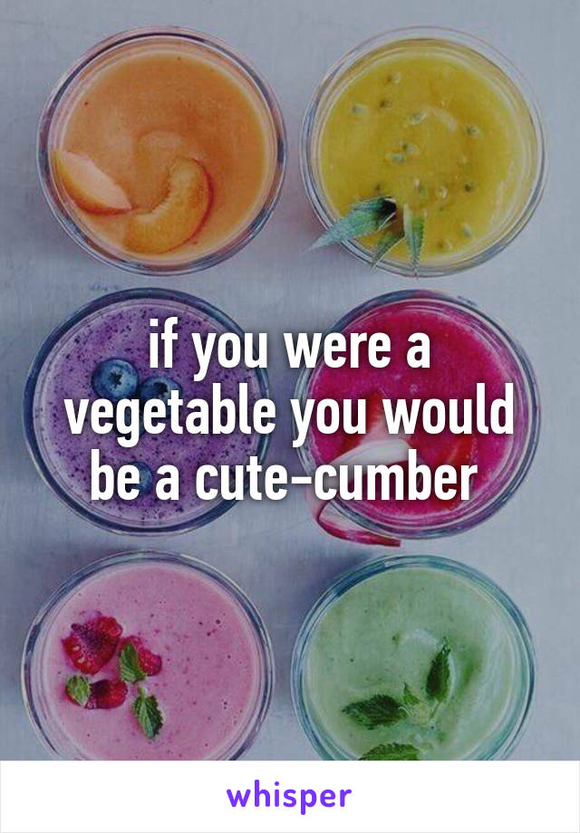 if you were a vegetable you would be a cute-cumber 