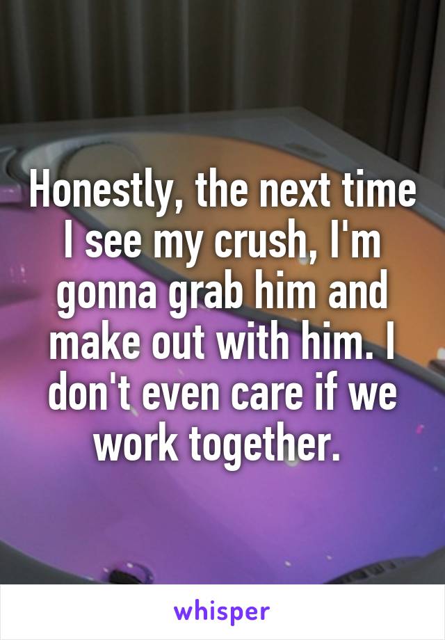 Honestly, the next time I see my crush, I'm gonna grab him and make out with him. I don't even care if we work together. 