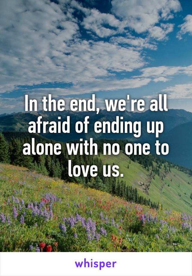 In the end, we're all afraid of ending up alone with no one to love us.