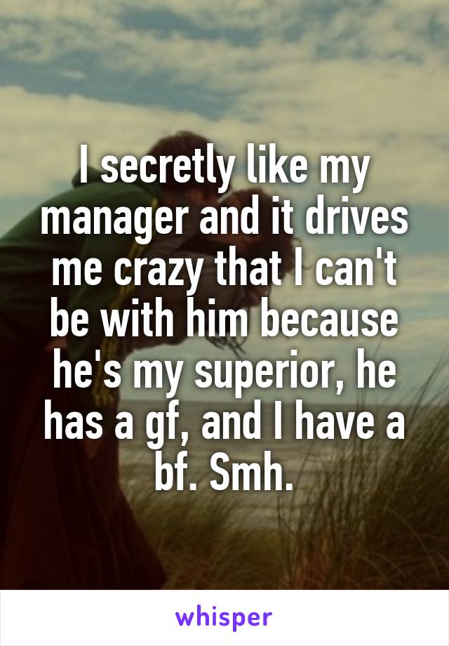 I secretly like my manager and it drives me crazy that I can't be with him because he's my superior, he has a gf, and I have a bf. Smh.