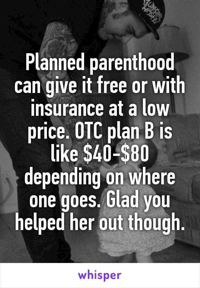 Planned parenthood can give it free or with insurance at a low price. OTC plan B is like $40-$80 depending on where one goes. Glad you helped her out though.