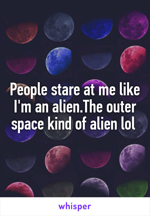 People stare at me like I'm an alien.The outer space kind of alien lol 