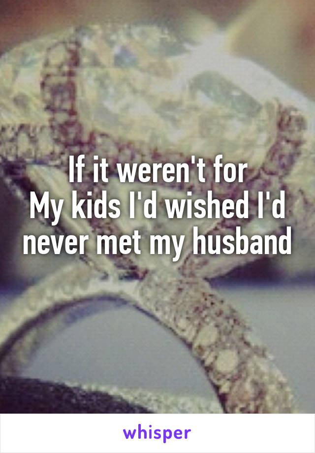 If it weren't for
My kids I'd wished I'd never met my husband 