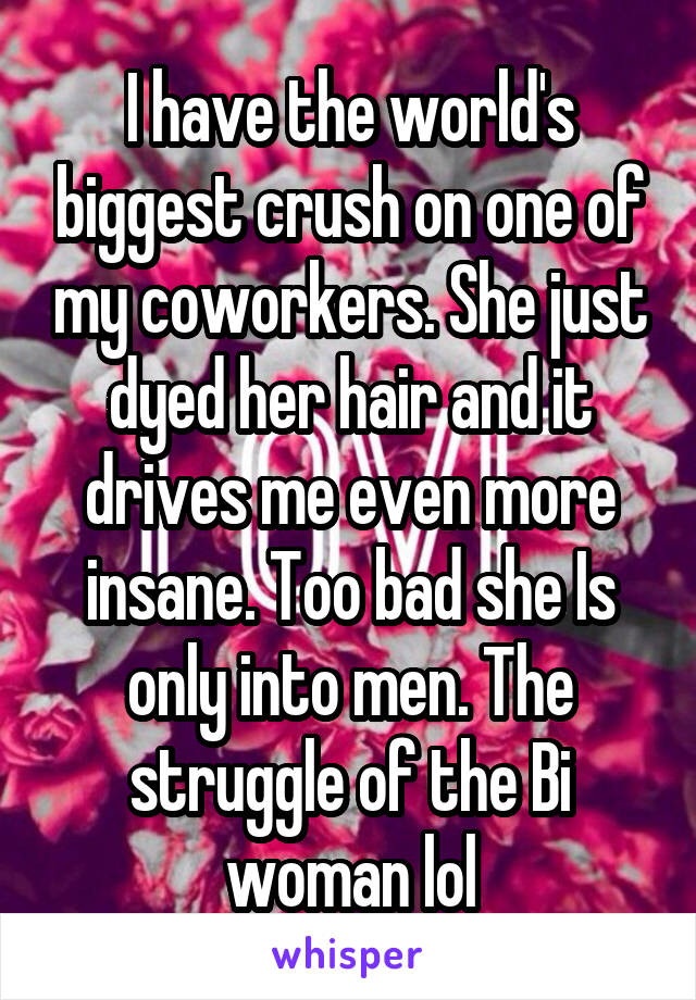 I have the world's biggest crush on one of my coworkers. She just dyed her hair and it drives me even more insane. Too bad she Is only into men. The struggle of the Bi woman lol