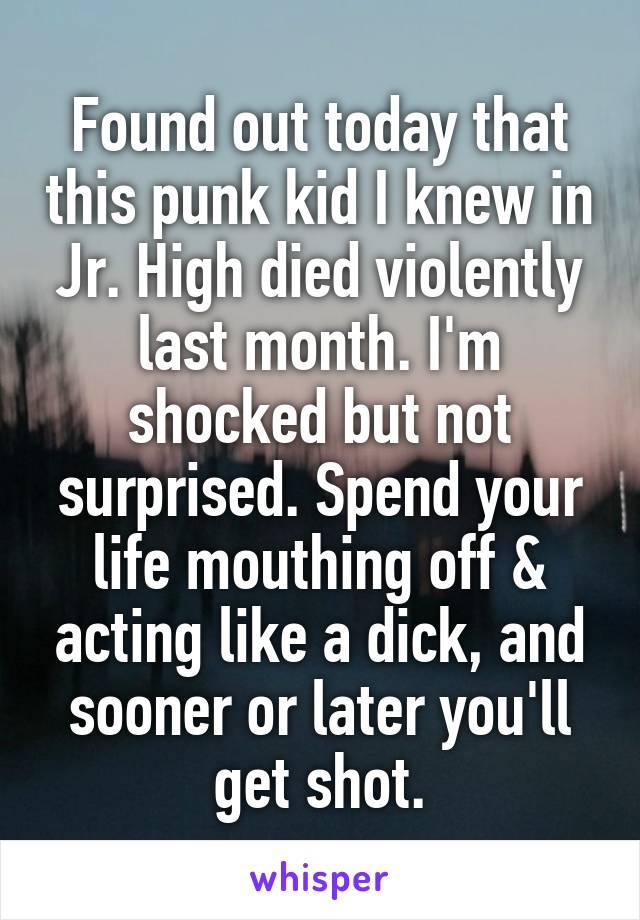 Found out today that this punk kid I knew in Jr. High died violently last month. I'm shocked but not surprised. Spend your life mouthing off & acting like a dick, and sooner or later you'll get shot.