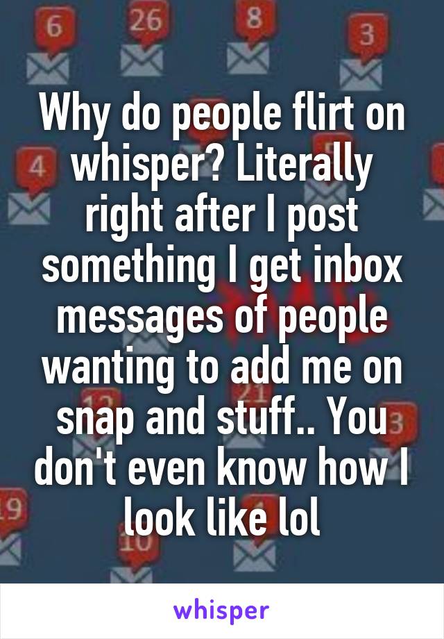 Why do people flirt on whisper? Literally right after I post something I get inbox messages of people wanting to add me on snap and stuff.. You don't even know how I look like lol