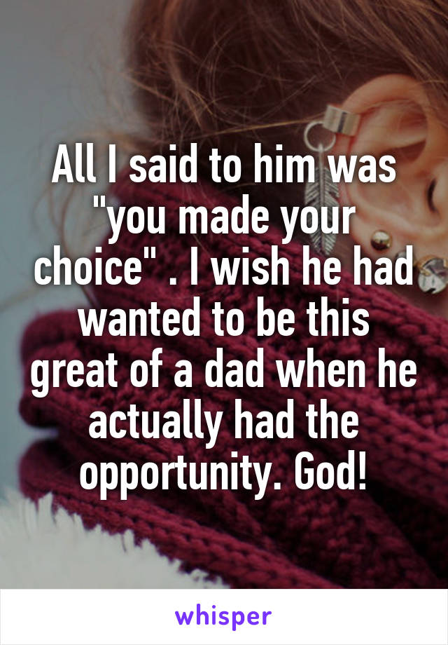 All I said to him was "you made your choice" . I wish he had wanted to be this great of a dad when he actually had the opportunity. God!