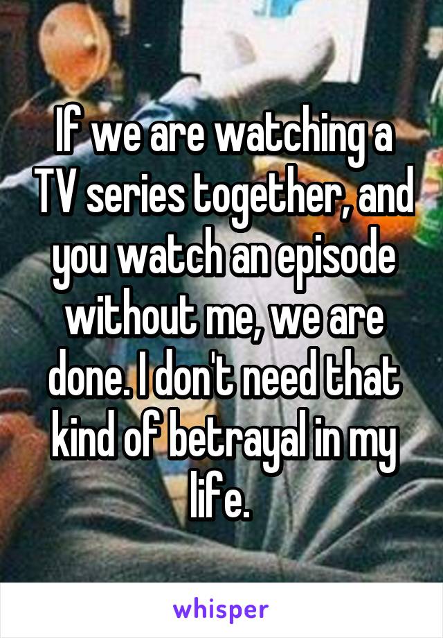 If we are watching a TV series together, and you watch an episode without me, we are done. I don't need that kind of betrayal in my life. 